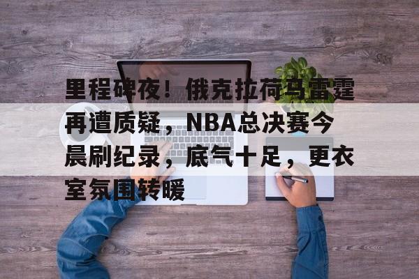 里程碑夜！俄克拉荷马雷霆再遭质疑，NBA总决赛今晨刷纪录，底气十足，更衣室氛围转暖的简单介绍