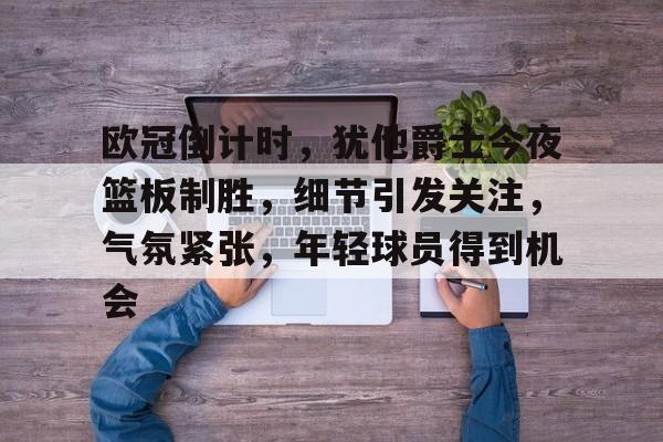 关于欧冠倒计时，犹他爵士今夜篮板制胜，细节引发关注，气氛紧张，年轻球员得到机会的信息-LOL下注官方